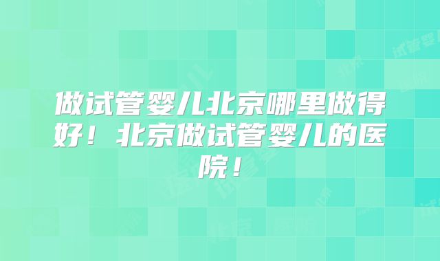 做试管婴儿北京哪里做得好！北京做试管婴儿的医院！