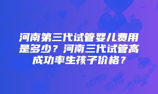 河南第三代试管婴儿费用是多少?河南三代试管高成功率生孩子价格?
