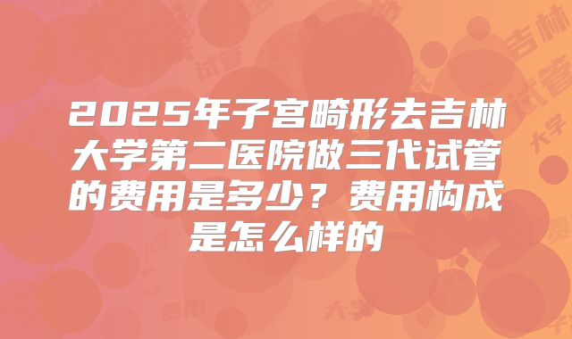 2025年子宫畸形去吉林大学第二医院做三代试管的费用是多少?费用构成是怎么样的