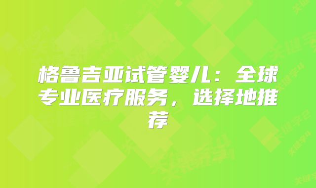 格鲁吉亚试管婴儿:全球专业医疗服务,选择地推荐