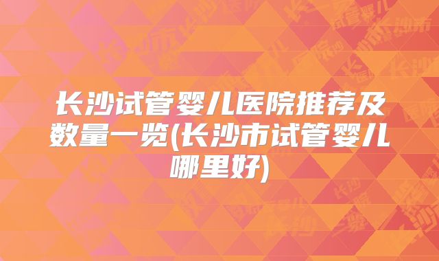 长沙试管婴儿医院推荐及数量一览(长沙市试管婴儿哪里好)