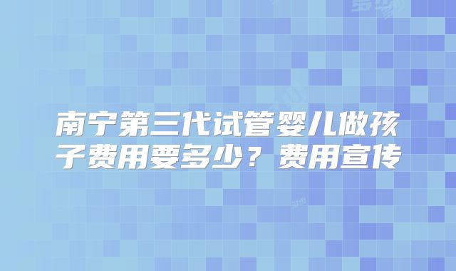 南宁第三代试管婴儿做孩子费用要多少？费用宣传