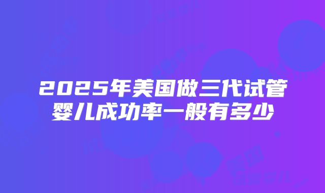 2025年美国做三代试管婴儿成功率一般有多少