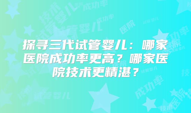 探寻三代试管婴儿:哪家医院成功率更高?哪家医院技术更精湛?