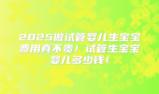2025做试管婴儿生宝宝费用真不贵!试管生宝宝婴儿多少钱!