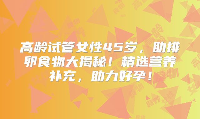 高龄试管女性45岁，助排卵食物大揭秘！精选营养补充，助力好孕！