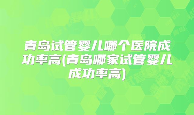 青岛试管婴儿哪个医院成功率高(青岛哪家试管婴儿成功率高)