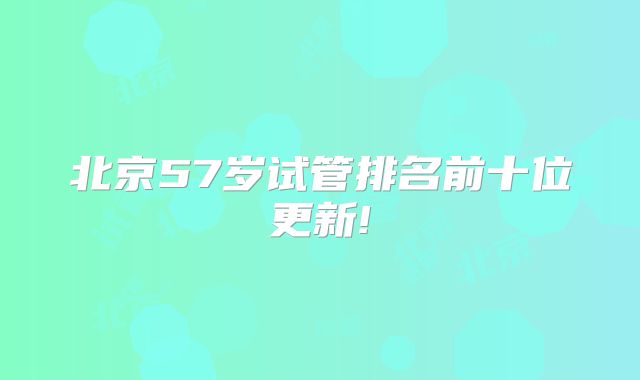 北京57岁试管排名前十位更新!