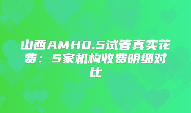 山西AMH0.5试管真实花费：5家机构收费明细对比