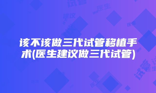 该不该做三代试管移植手术(医生建议做三代试管)