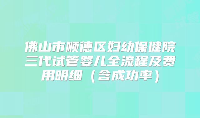 佛山市顺德区妇幼保健院三代试管婴儿全流程及费用明细(含成功率)
