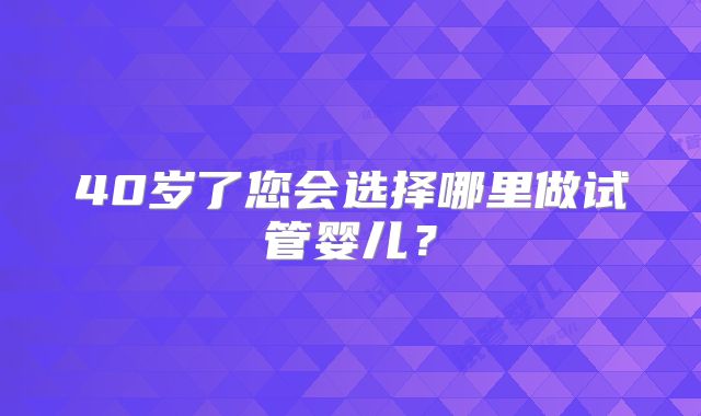 40岁了您会选择哪里做试管婴儿？
