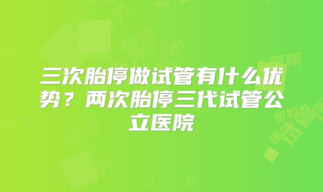 三次胎停做试管有什么优势？两次胎停三代试管公立医院