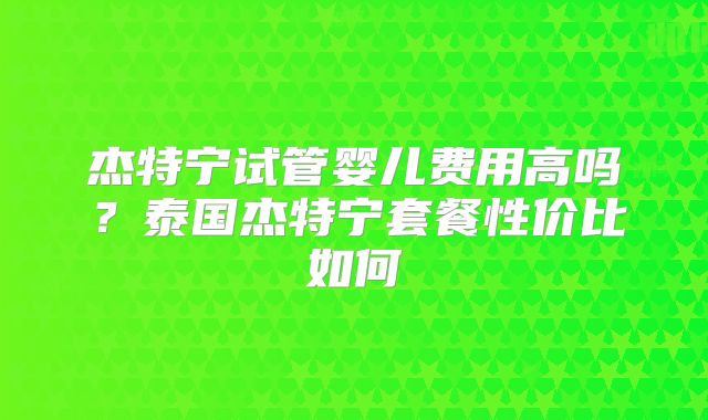 杰特宁试管婴儿费用高吗?泰国杰特宁套餐性价比如何