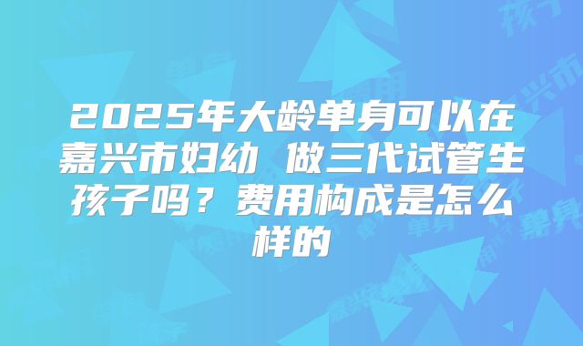 2025年大龄单身可以在嘉兴市妇幼 做三代试管生孩子吗？费用构成是怎么样的