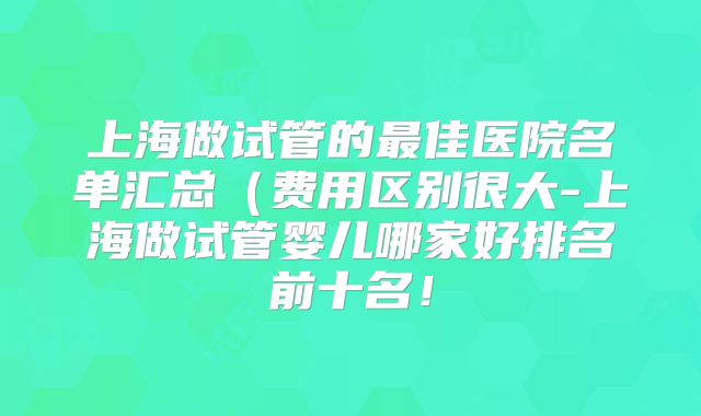 上海做试管的最佳医院名单汇总（费用区别很大-上海做试管婴儿哪家好排名前十名！