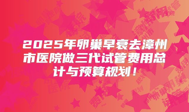 2025年卵巢早衰去漳州市医院做三代试管费用总计与预算规划!