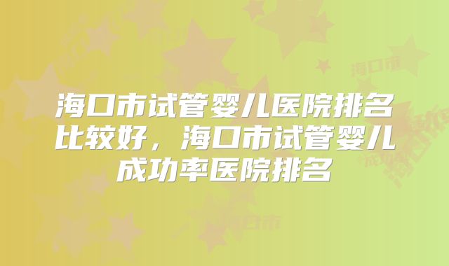 海口市试管婴儿医院排名比较好，海口市试管婴儿成功率医院排名