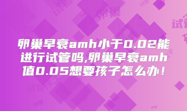 卵巢早衰amh小于0.02能进行试管吗,卵巢早衰amh值0.05想要孩子怎么办！