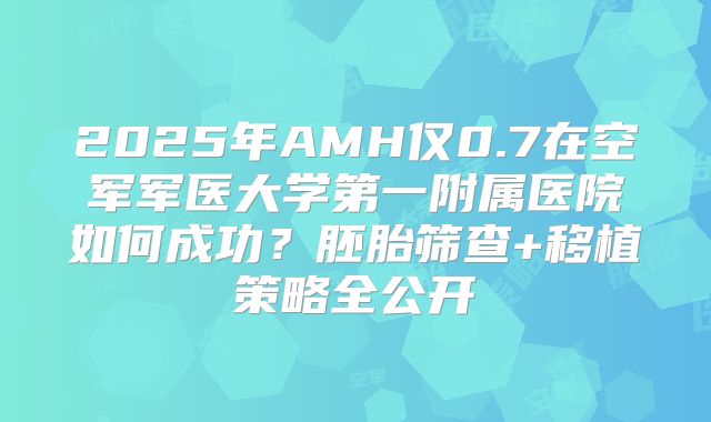 2025年AMH仅0.7在空军军医大学第一附属医院如何成功？胚胎筛查+移植策略全公开