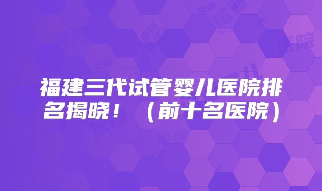 福建三代试管婴儿医院排名揭晓！（前十名医院）