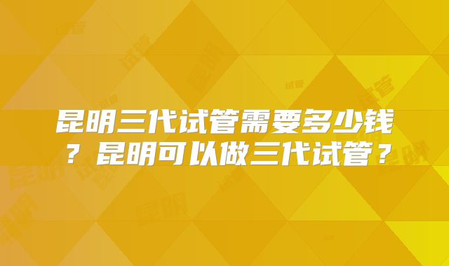 昆明三代试管需要多少钱？昆明可以做三代试管？