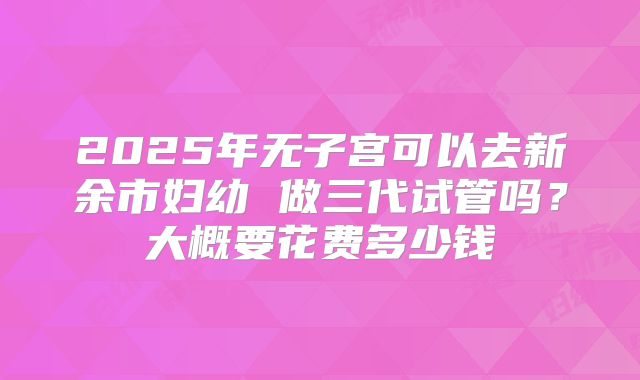 2025年无子宫可以去新余市妇幼 做三代试管吗？大概要花费多少钱