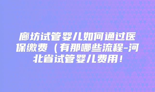 廊坊试管婴儿如何通过医保缴费（有那哪些流程-河北省试管婴儿费用！
