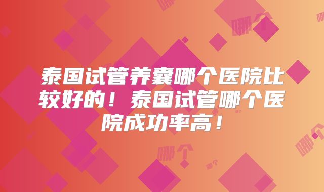 泰国试管养囊哪个医院比较好的！泰国试管哪个医院成功率高！