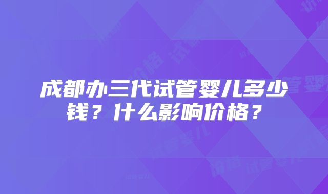 成都办三代试管婴儿多少钱？什么影响价格？