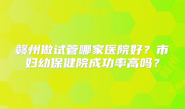 赣州做试管哪家医院好？市妇幼保健院成功率高吗？