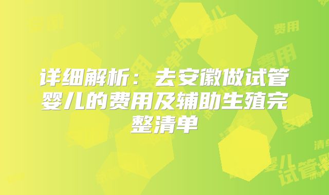 详细解析：去安徽做试管婴儿的费用及辅助生殖完整清单