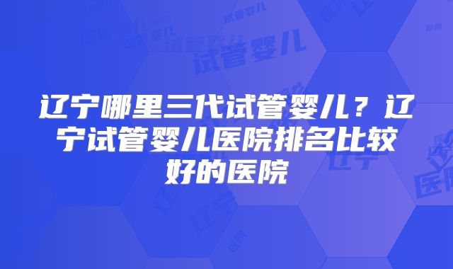 辽宁哪里三代试管婴儿？辽宁试管婴儿医院排名比较好的医院
