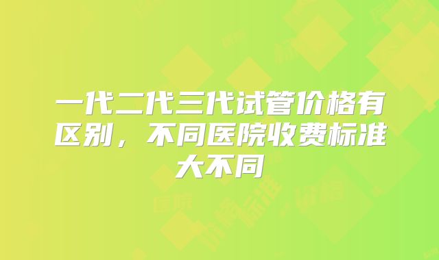 一代二代三代试管价格有区别,不同医院收费标准大不同