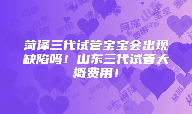 菏泽三代试管宝宝会出现缺陷吗！山东三代试管大概费用！