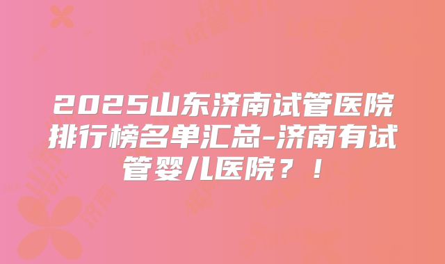 2025山东济南试管医院排行榜名单汇总-济南有试管婴儿医院?!