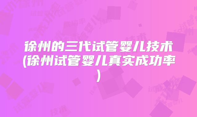 徐州的三代试管婴儿技术(徐州试管婴儿真实成功率)