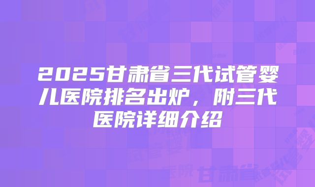 2025甘肃省三代试管婴儿医院排名出炉，附三代医院详细介绍