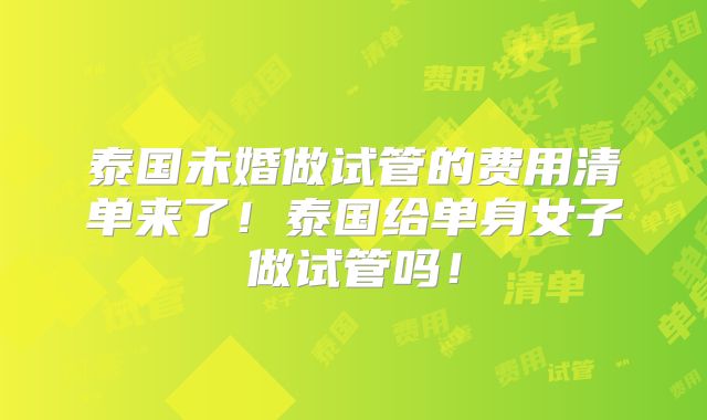 泰国未婚做试管的费用清单来了!泰国给单身女子做试管吗!