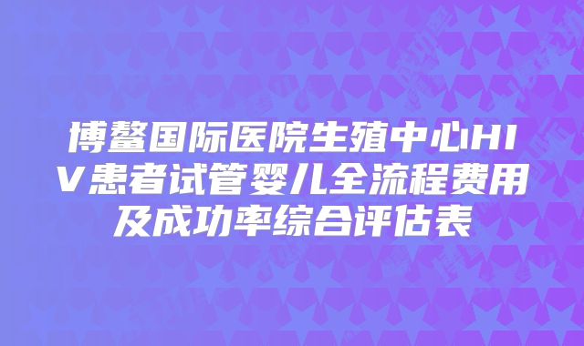 博鳌国际医院生殖中心HIV患者试管婴儿全流程费用及成功率综合评估表