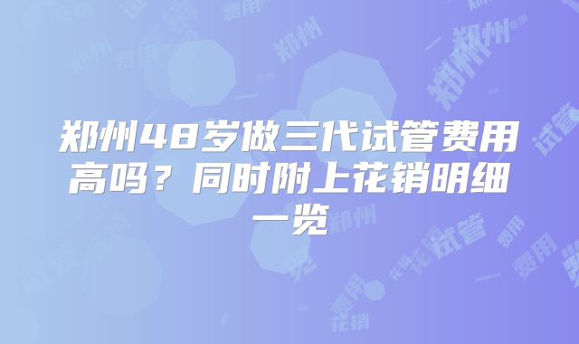 郑州48岁做三代试管费用高吗？同时附上花销明细一览