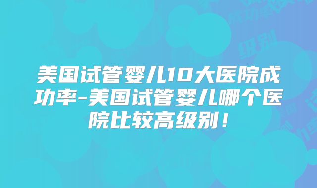 美国试管婴儿10大医院成功率-美国试管婴儿哪个医院比较高级别！