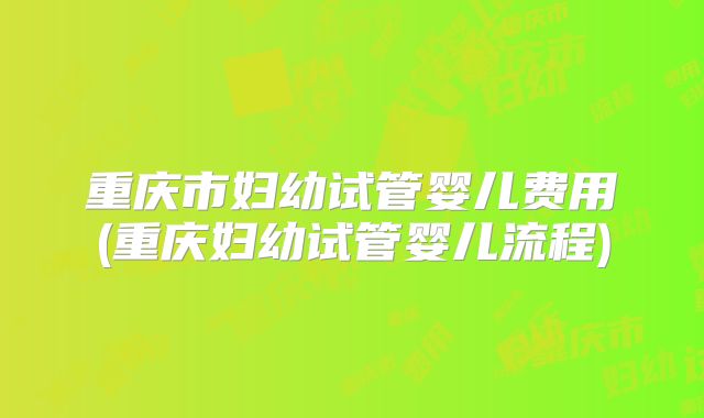 重庆市妇幼试管婴儿费用(重庆妇幼试管婴儿流程)