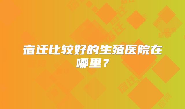 宿迁比较好的生殖医院在哪里?
