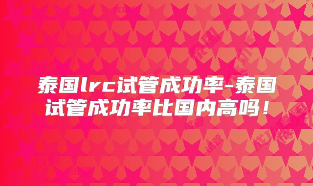 泰国lrc试管成功率-泰国试管成功率比国内高吗!