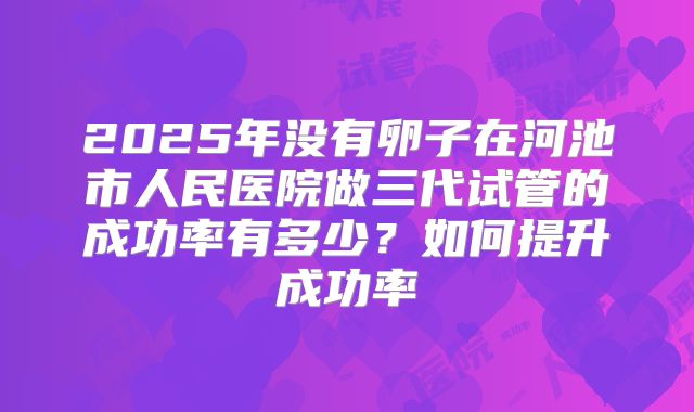 2025年没有卵子在河池市人民医院做三代试管的成功率有多少?如何提升成功率