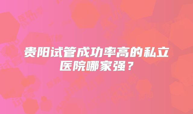 贵阳试管成功率高的私立医院哪家强？