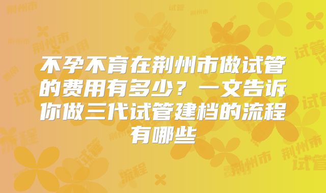 不孕不育在荆州市做试管的费用有多少？一文告诉你做三代试管建档的流程有哪些