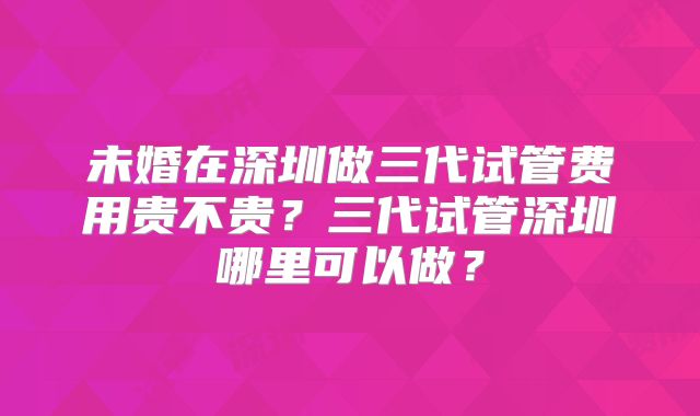 未婚在深圳做三代试管费用贵不贵？三代试管深圳哪里可以做？