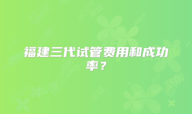 福建三代试管费用和成功率？